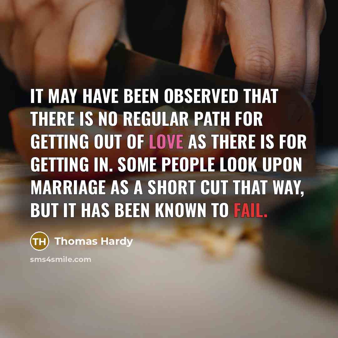 “It may have been observed that there is no regular path for getting out of love as there is for getting in. Some people look upon marriage as a short cut that way, but it has been known to fail.” quote by Thomas Hardy