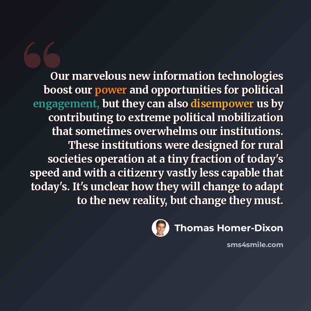 “Our marvelous new information technologies boost our power and opportunities for political engagement, but they can also disempower us by contributing to extreme political mobilization that sometimes overwhelms our institutions. These institutions were designed for rural societies operation at a…” quote by Thomas Homer-Dixon