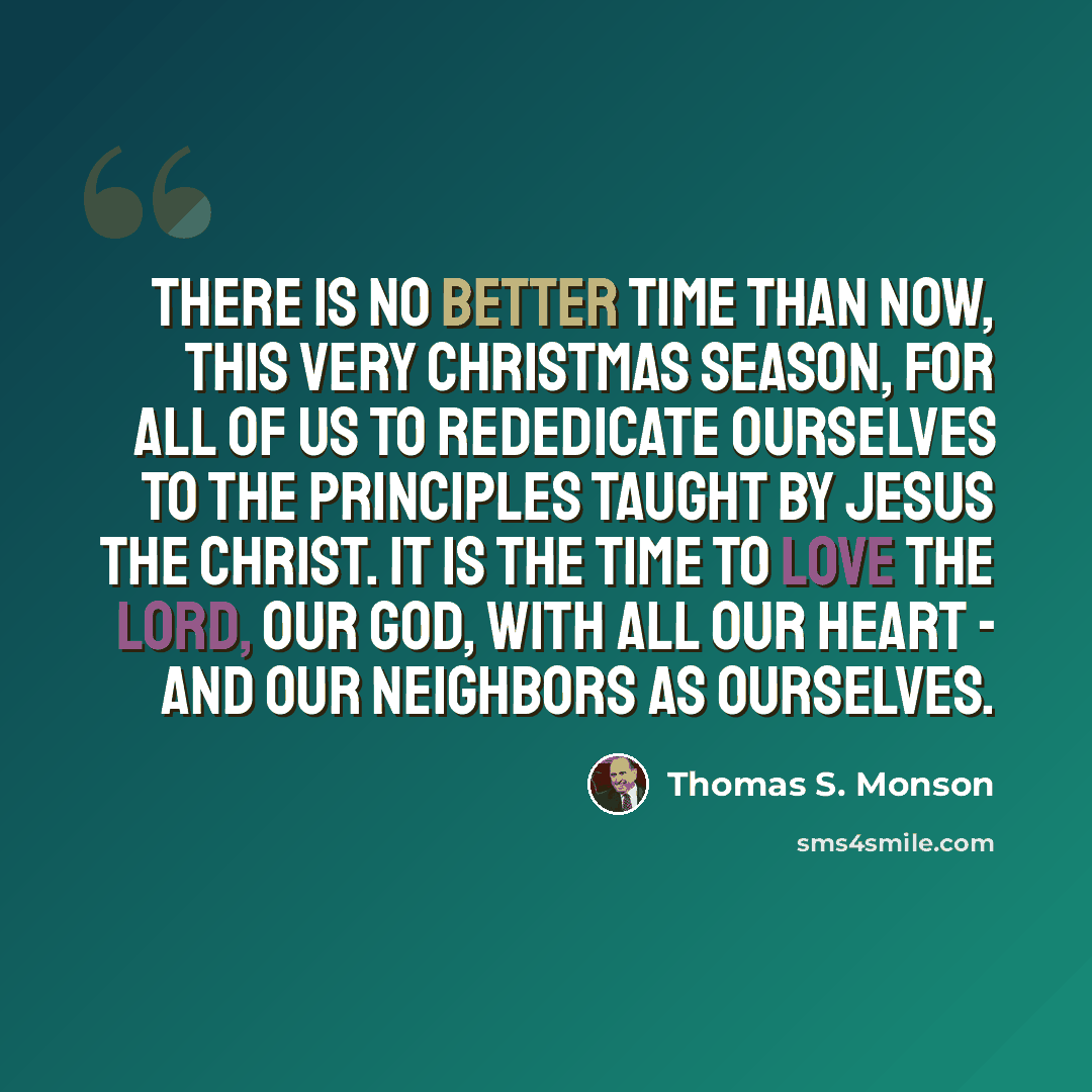 “There is no better time than now, this very Christmas season, for all of us to rededicate ourselves to the principles taught by Jesus the Christ. It is the time to love the Lord, our God, with all our heart - and our neighbors as ourselves.” quote by Thomas S. Monson