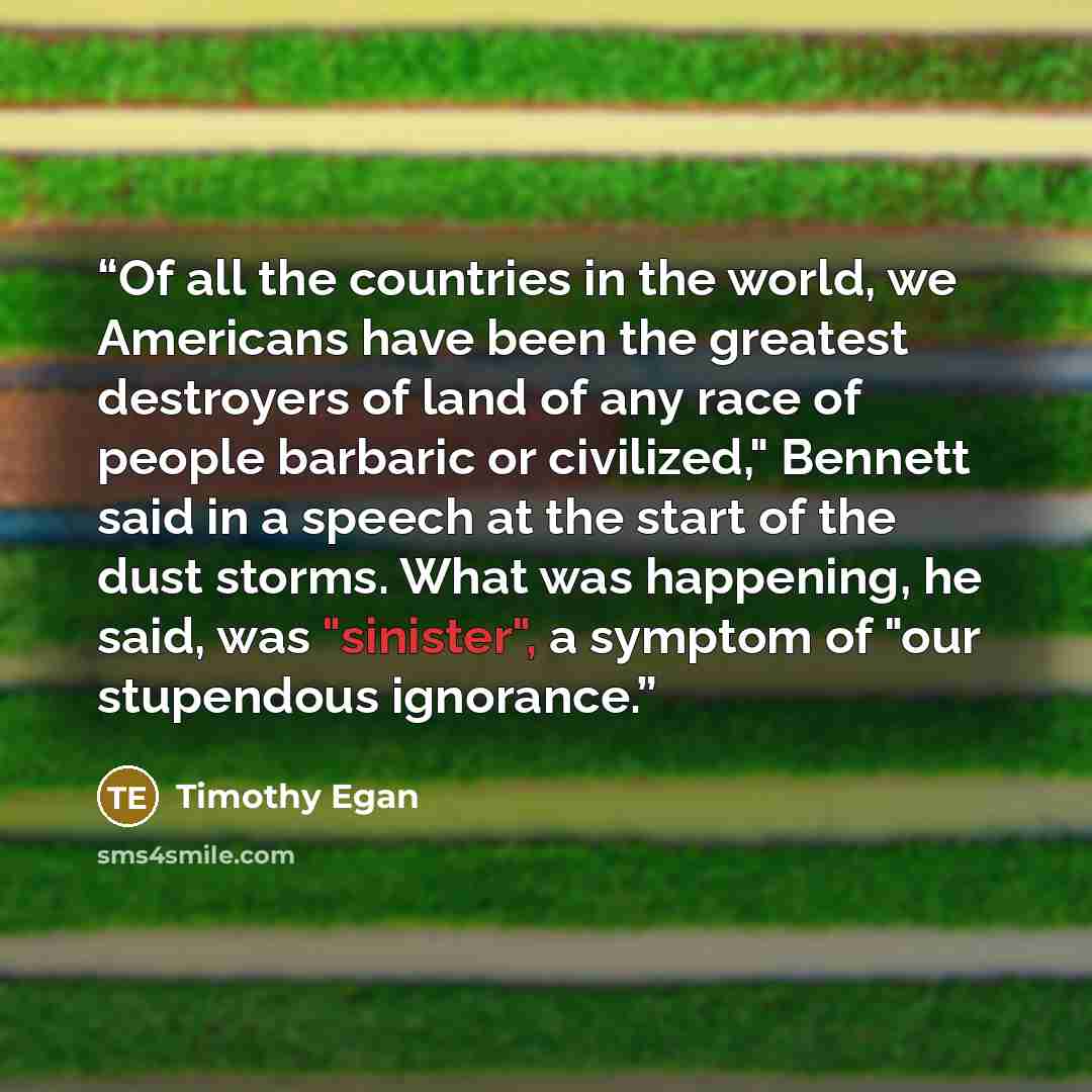 “Of all the countries in the world, we Americans have been the greatest destroyers of land of any race of people barbaric or civilized," Bennett said in a speech at the start of the dust storms. What was happening, he said, was "sinister", a symptom of "our stupendous ignorance.” quote by Timothy Egan