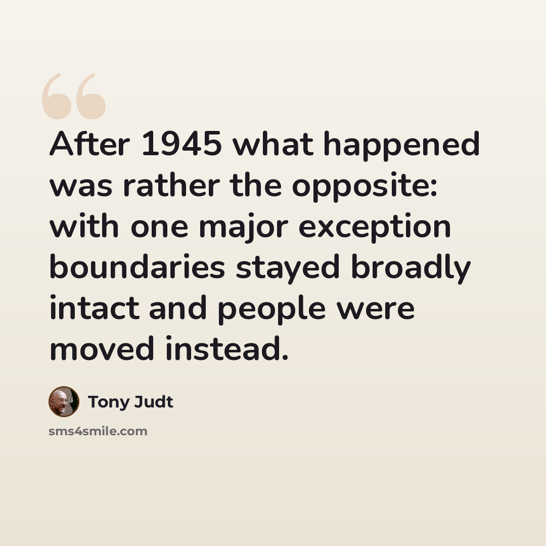“After 1945 what happened was rather the opposite: with one major exception boundaries stayed broadly intact and people were moved instead.” quote by Tony Judt