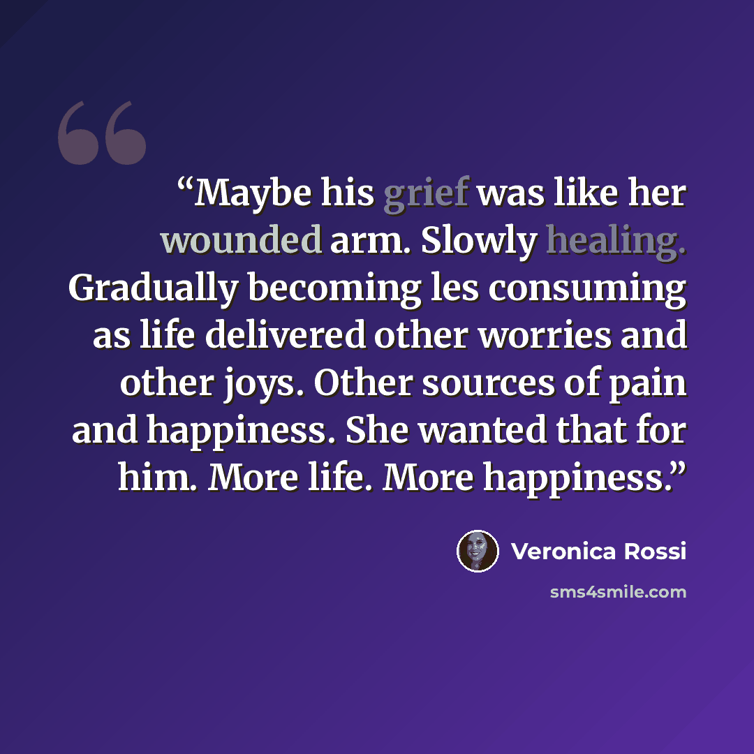“Maybe his grief was like her wounded arm. Slowly healing. Gradually becoming les consuming as life delivered other worries and other joys. Other sources of pain and happiness. She wanted that for him. More life. More happiness.” quote by Veronica Rossi