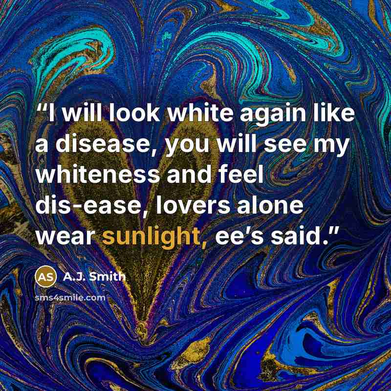 “I will look white again like a disease, you will see my whiteness and feel dis-ease, lovers alone wear sunlight, ee’s said.” quote by A.J. Smith