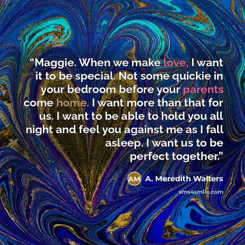 “Maggie. When we make love, I want it to be special. Not some quickie in your bedroom before your parents come home. I want more than that for us. I want to be able to hold you all night and feel you against me as I fall asleep. I want us to be perfect together.” quote by A. Meredith Walters