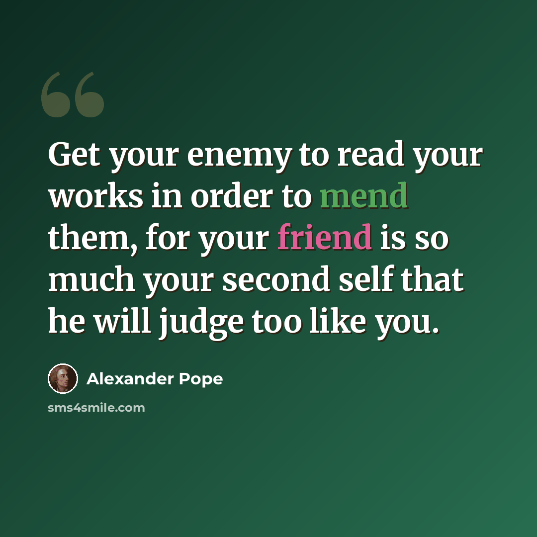 “Get your enemy to read your works in order to mend them, for your friend is so much your second self that he will judge too like you.” quote by Alexander Pope