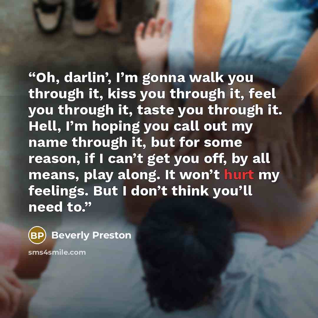 “Oh, darlin’, I’m gonna walk you through it, kiss you through it, feel you through it, taste you through it. Hell, I’m hoping you call out my name through it, but for some reason, if I can’t get you off, by all means, play along. It won’t hurt my feelings. But I don’t think you’ll need to.” quote by Beverly Preston