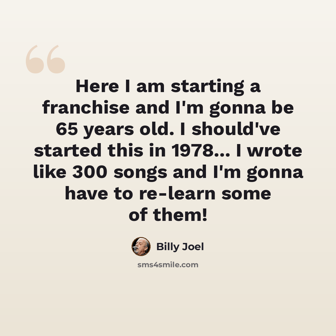 “Here I am starting a franchise and I'm gonna be 65 years old. I should've started this in 1978... I wrote like 300 songs and I'm gonna have to re-learn some of them!” quote by Billy Joel