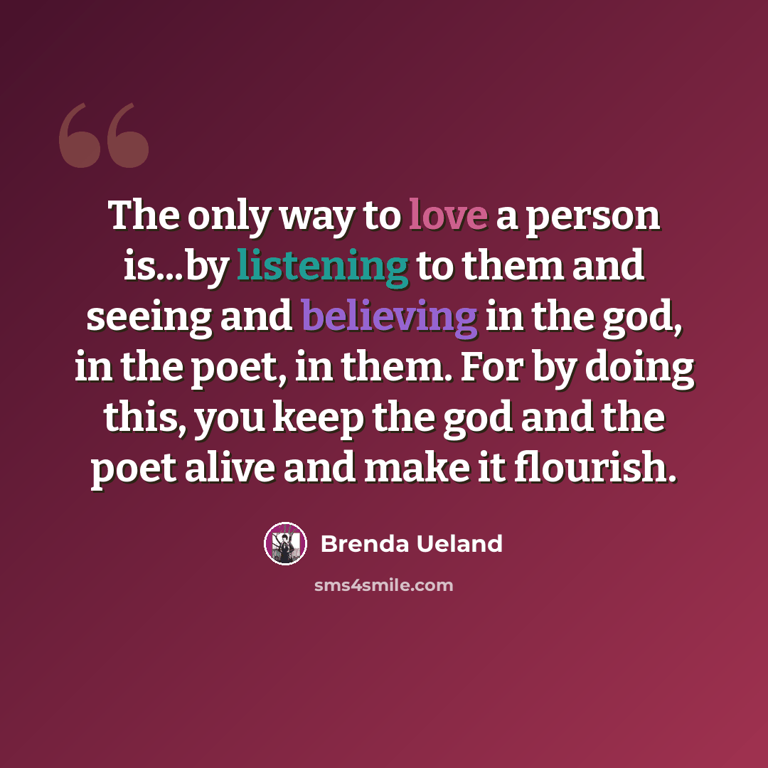 “The only way to love a person is...by listening to them and seeing and believing in the god, in the poet, in them. For by doing this, you keep the god and the poet alive and make it flourish.” quote by Brenda Ueland