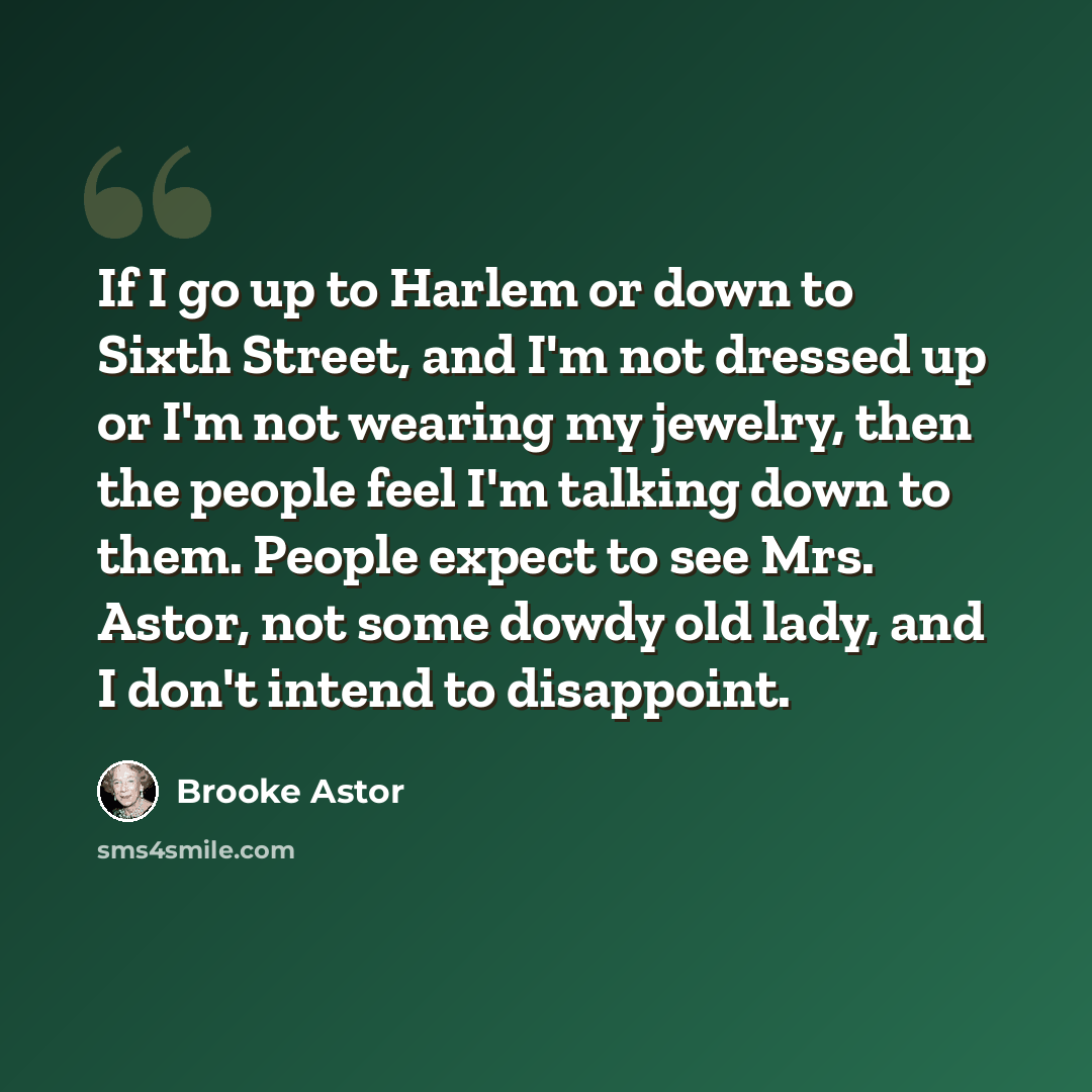 “If I go up to Harlem or down to Sixth Street, and I'm not dressed up or I'm not wearing my jewelry, then the people feel I'm talking down to them. People expect to see Mrs. Astor, not some dowdy old lady, and I don't intend to disappoint.” quote by Brooke Astor