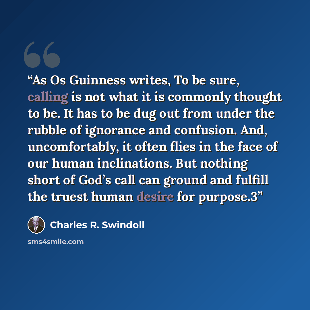 “As Os Guinness writes, To be sure, calling is not what it is commonly thought to be. It has to be dug out from under the rubble of ignorance and confusion. And, uncomfortably, it often flies in the face of our human inclinations. But nothing short of God’s call can ground and fulfill the truest…” quote by Charles R. Swindoll