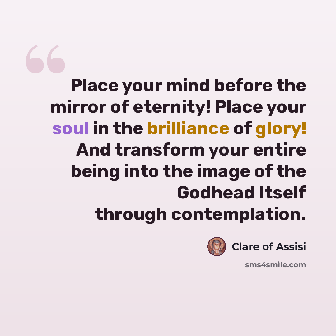 “Place your mind before the mirror of eternity! Place your soul in the brilliance of glory! And transform your entire being into the image of the Godhead Itself through contemplation.” quote by Clare of Assisi