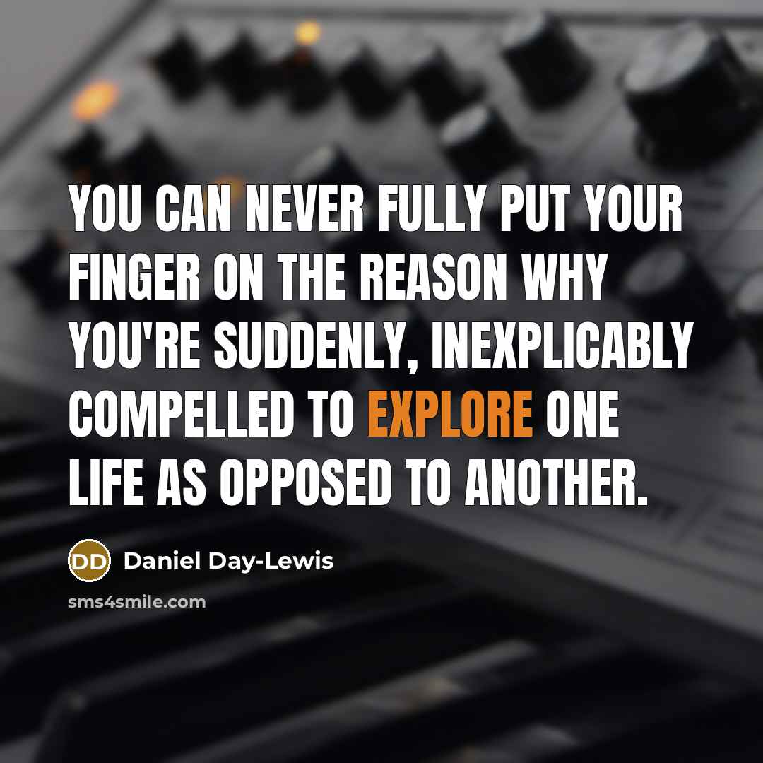 “You can never fully put your finger on the reason why you're suddenly, inexplicably compelled to explore one life as opposed to another.” quote by Daniel Day-Lewis