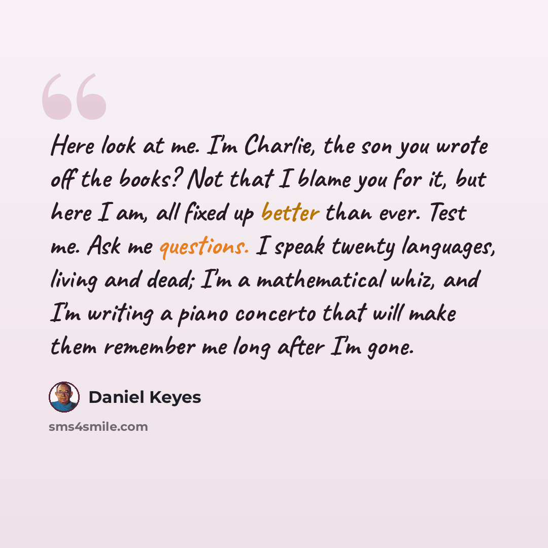 “Here look at me. I'm Charlie, the son you wrote off the books? Not that I blame you for it, but here I am, all fixed up better than ever. Test me. Ask me questions. I speak twenty languages, living and dead; I'm a mathematical whiz, and I'm writing a piano concerto that will make them remember me…” quote by Daniel Keyes