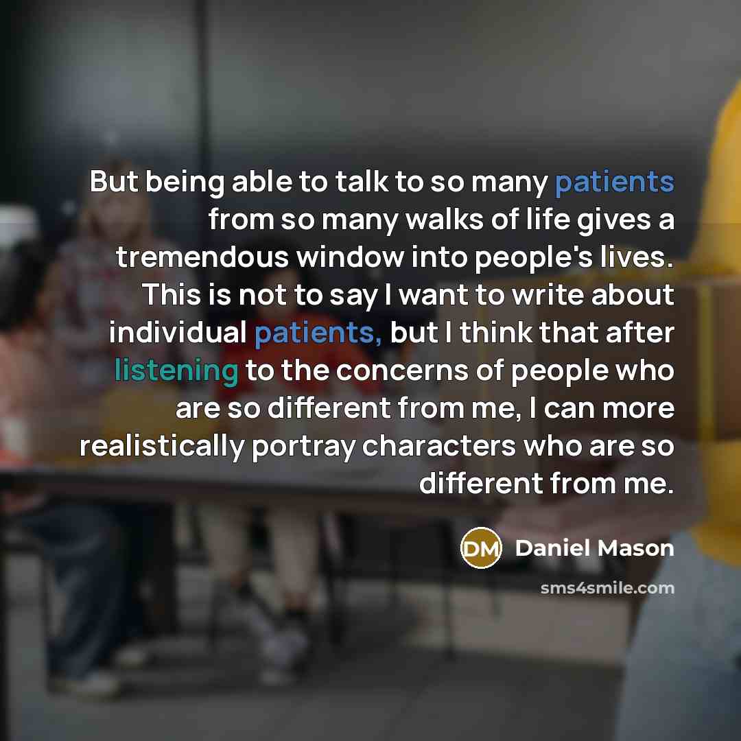 “But being able to talk to so many patients from so many walks of life gives a tremendous window into people's lives. This is not to say I want to write about individual patients, but I think that after listening to the concerns of people who are so different from me, I can more realistically…” quote by Daniel Mason