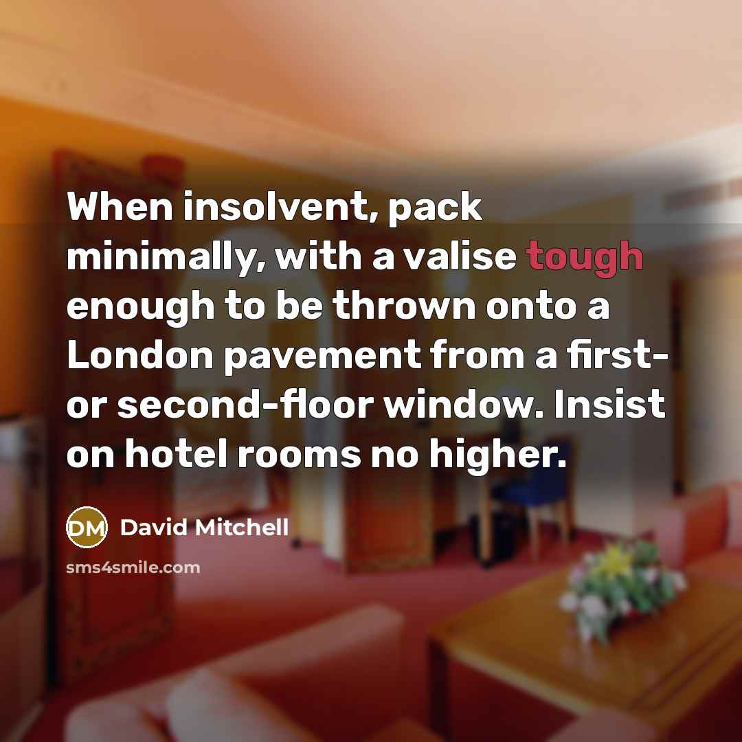 “When insolvent, pack minimally, with a valise tough enough to be thrown onto a London pavement from a first- or second-floor window. Insist on hotel rooms no higher.” quote by David Mitchell