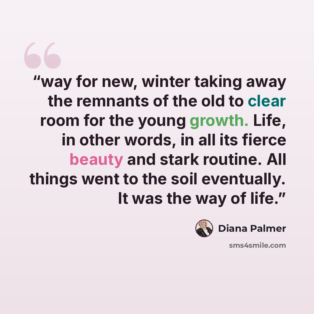 “way for new, winter taking away the remnants of the old to clear room for the young growth. Life, in other words, in all its fierce beauty and stark routine. All things went to the soil eventually. It was the way of life.” quote by Diana Palmer