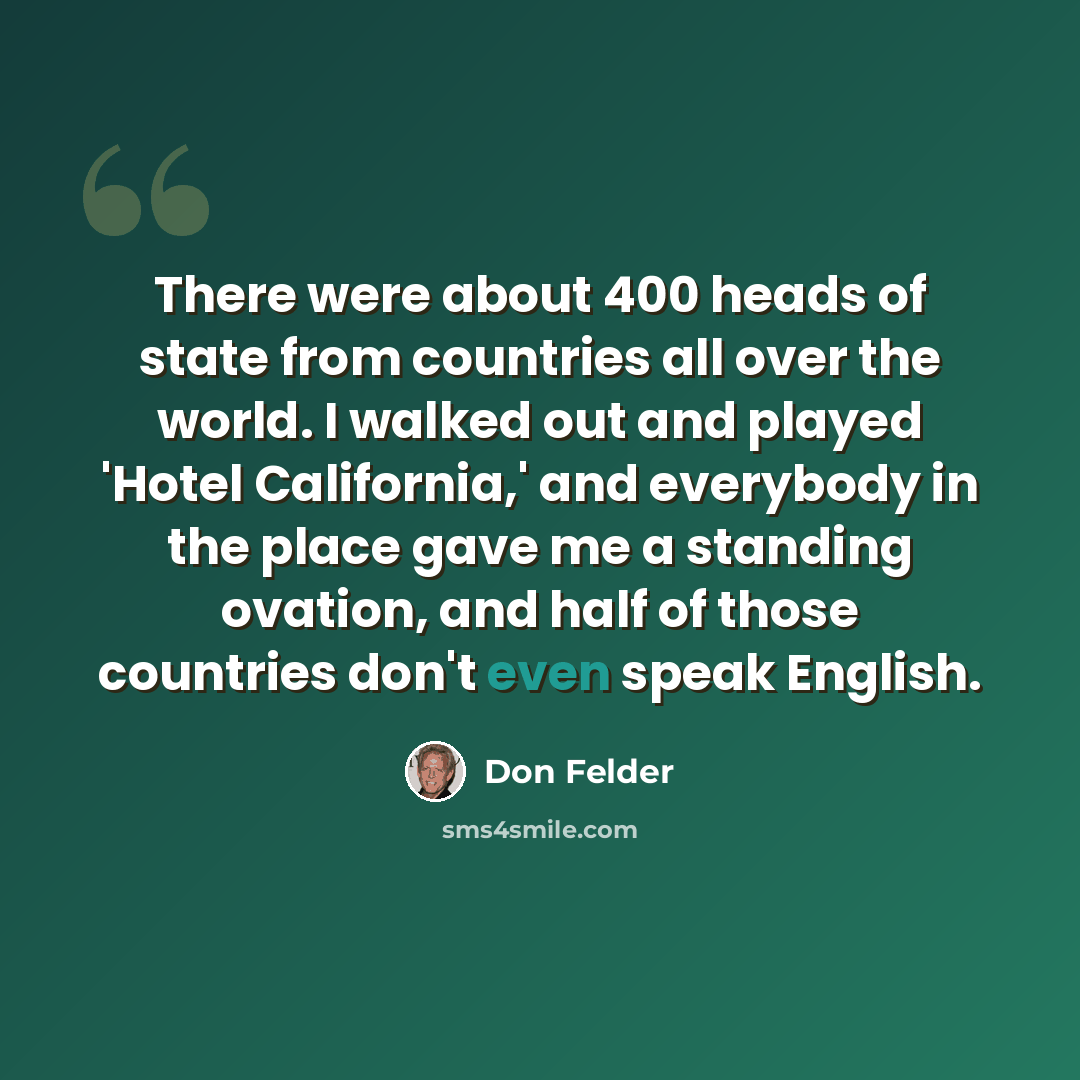 “There were about 400 heads of state from countries all over the world. I walked out and played 'Hotel California,' and everybody in the place gave me a standing ovation, and half of those countries don't even speak English.” quote by Don Felder