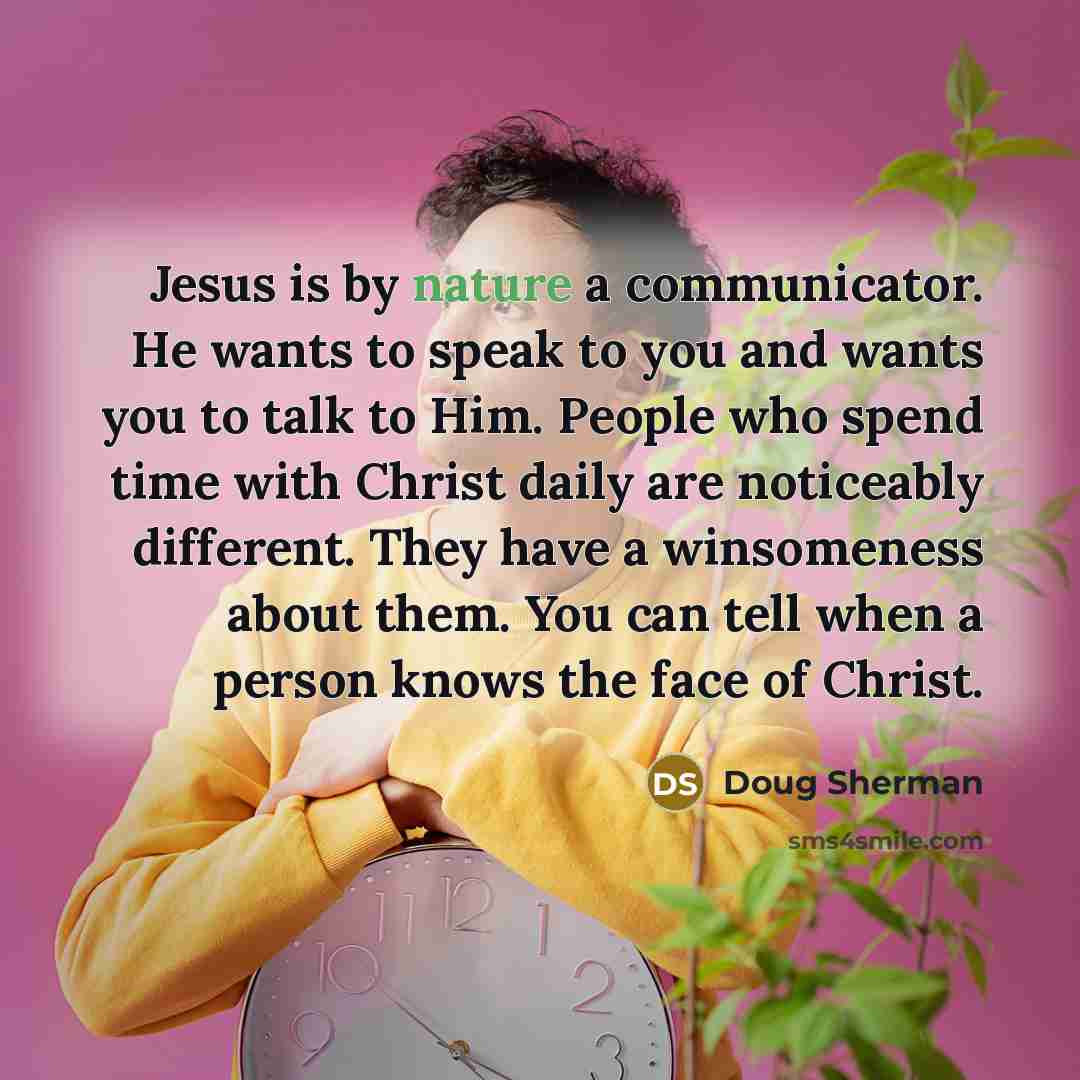 “Jesus is by nature a communicator. He wants to speak to you and wants you to talk to Him. People who spend time with Christ daily are noticeably different. They have a winsomeness about them. You can tell when a person knows the face of Christ.” quote by Doug Sherman