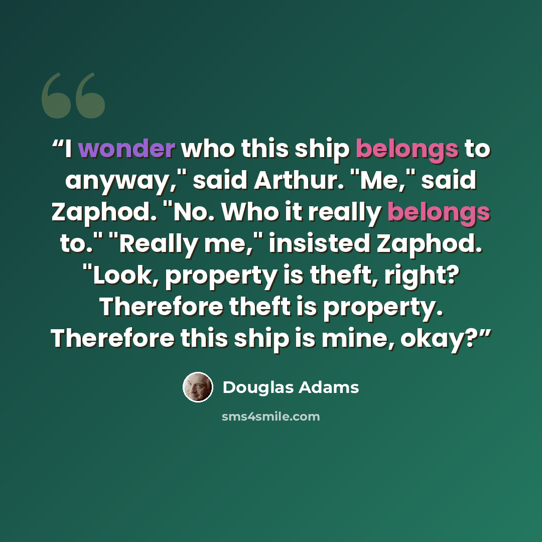 “I wonder who this ship belongs to anyway," said Arthur. "Me," said Zaphod. "No. Who it really belongs to." "Really me," insisted Zaphod. "Look, property is theft, right? Therefore theft is property. Therefore this ship is mine, okay?” quote by Douglas Adams
