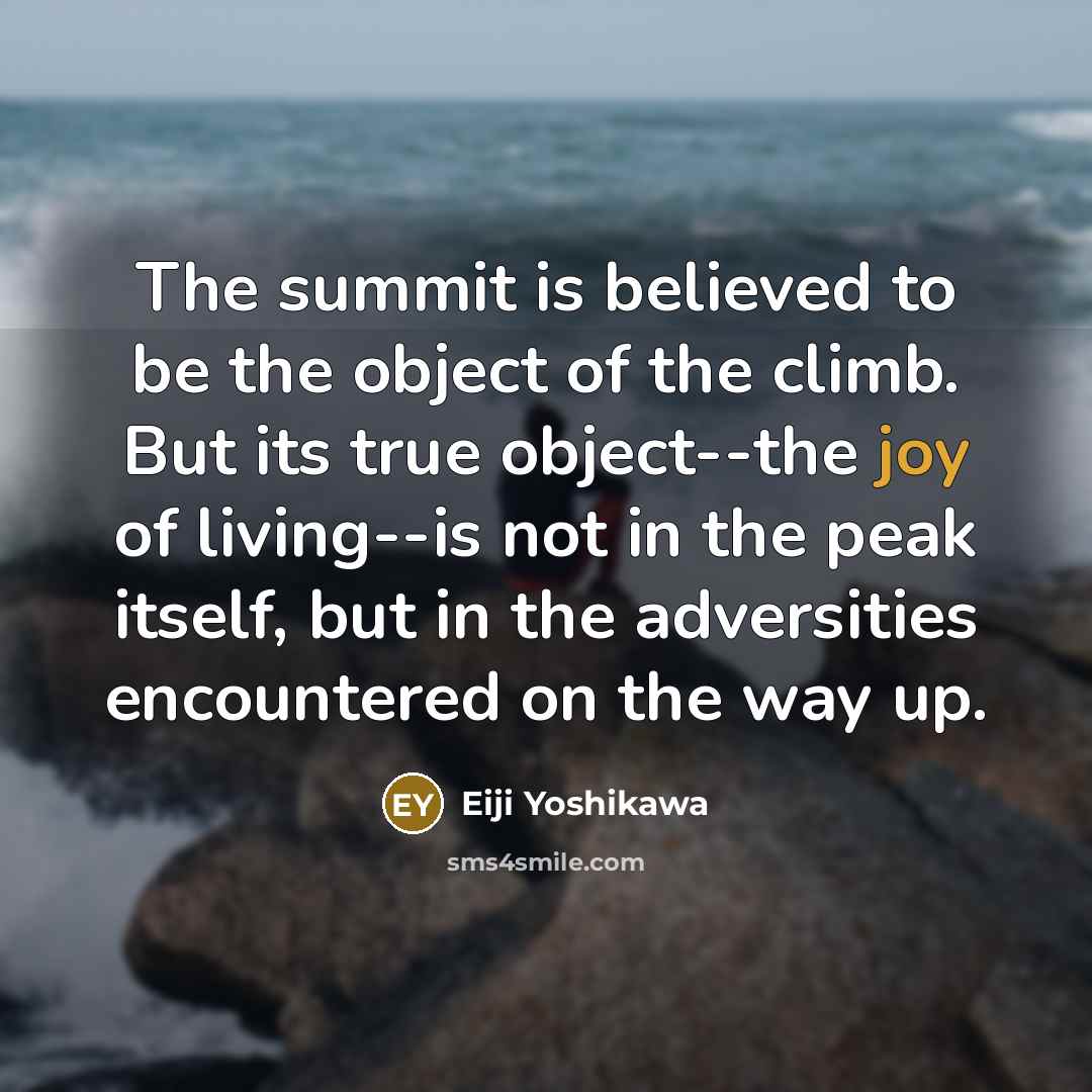 “The summit is believed to be the object of the climb. But its true object--the joy of living--is not in the peak itself, but in the adversities encountered on the way up.” quote by Eiji Yoshikawa