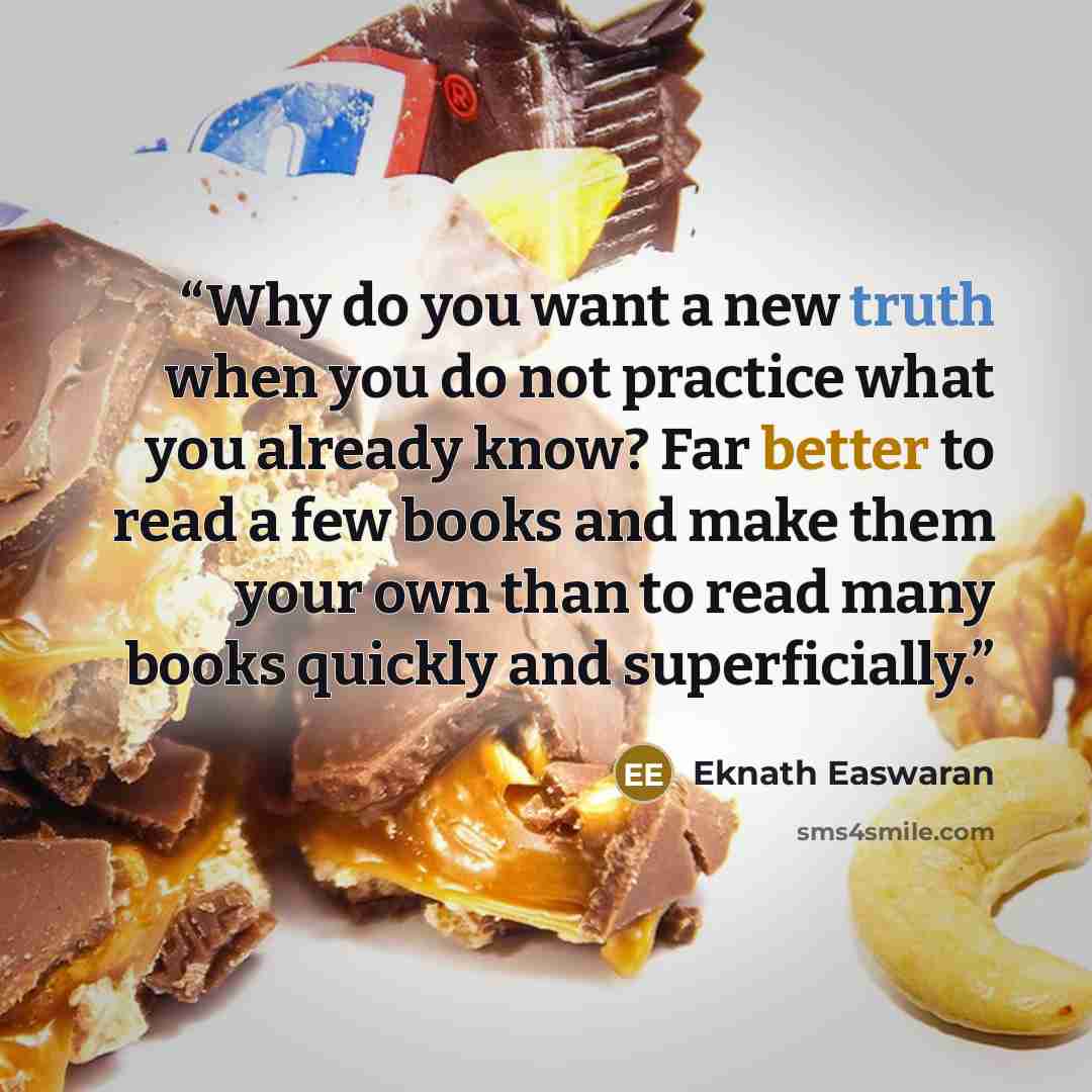 “Why do you want a new truth when you do not practice what you already know? Far better to read a few books and make them your own than to read many books quickly and superficially.” quote by Eknath Easwaran