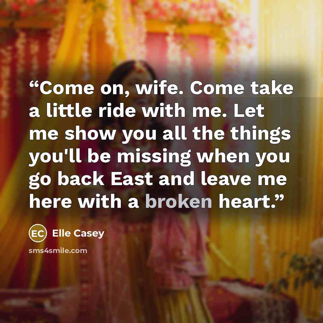 “Come on, wife. Come take a little ride with me. Let me show you all the things you'll be missing when you go back East and leave me here with a broken heart.” quote by Elle Casey