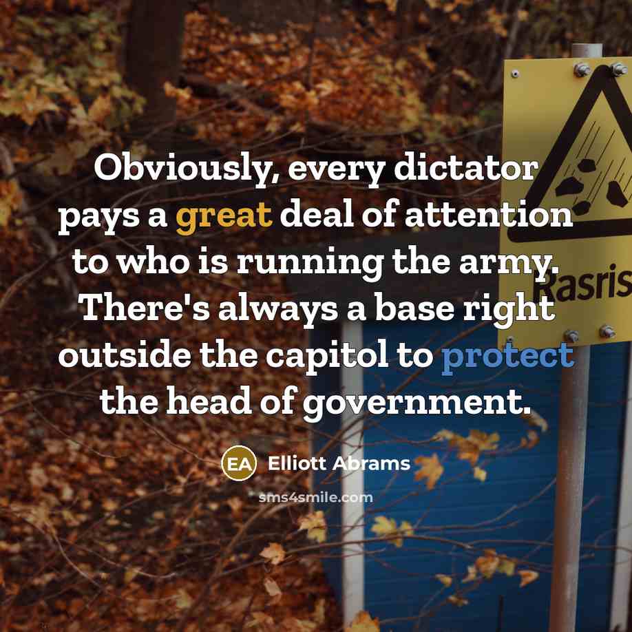 “Obviously, every dictator pays a great deal of attention to who is running the army. There's always a base right outside the capitol to protect the head of government.” quote by Elliott Abrams