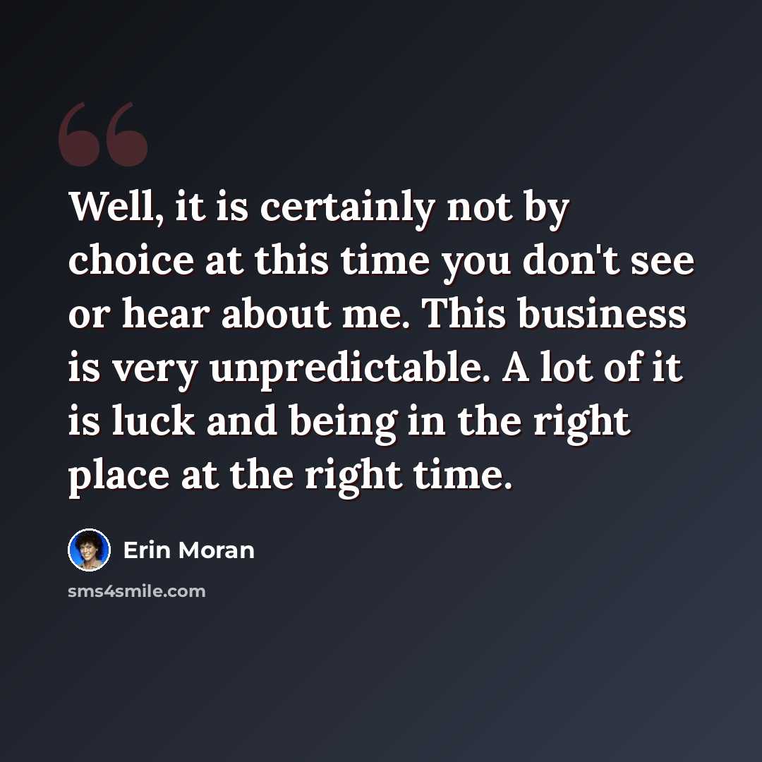 “Well, it is certainly not by choice at this time you don't see or hear about me. This business is very unpredictable. A lot of it is luck and being in the right place at the right time.” quote by Erin Moran