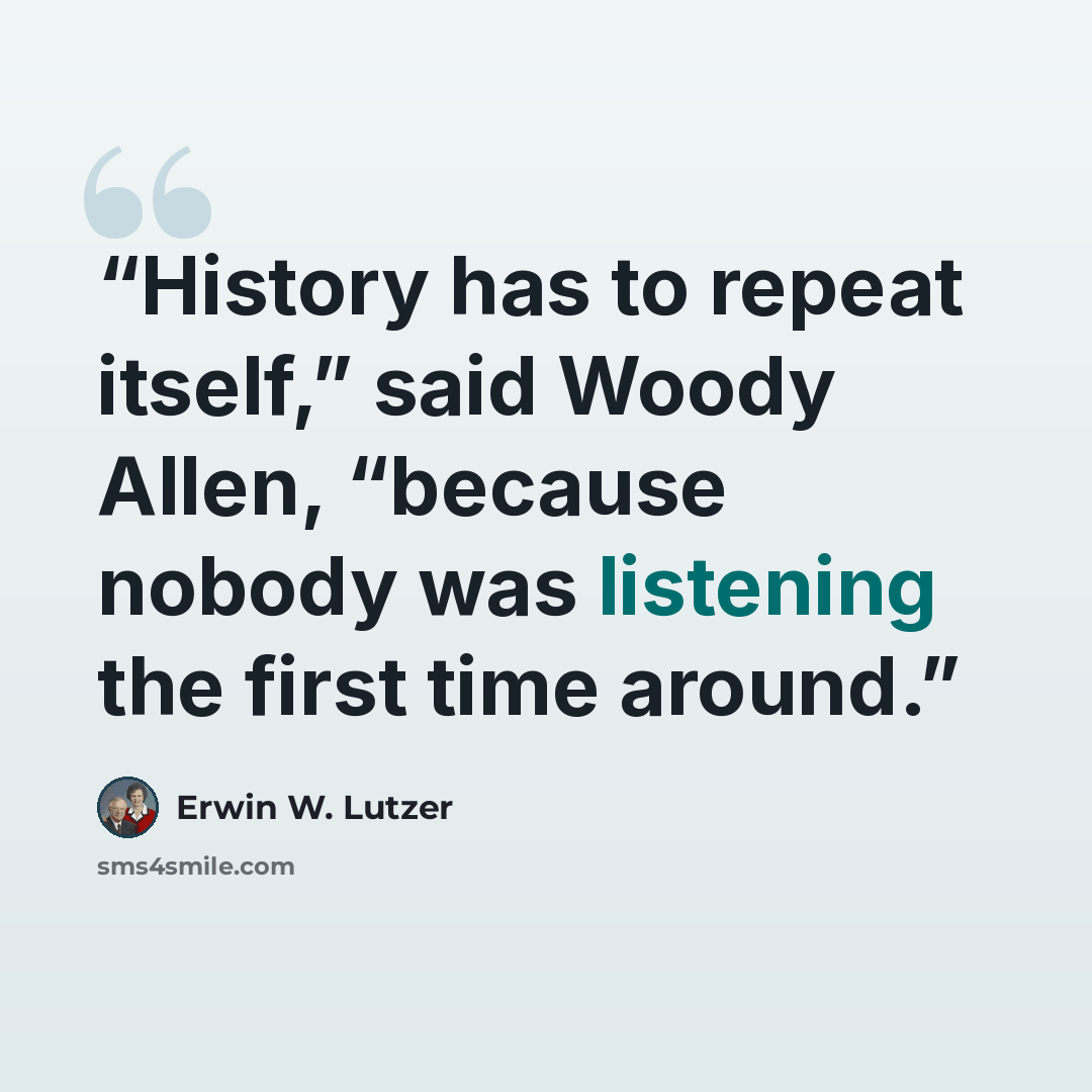 “History has to repeat itself,” said Woody Allen, “because nobody was listening the first time around.” quote by Erwin W. Lutzer