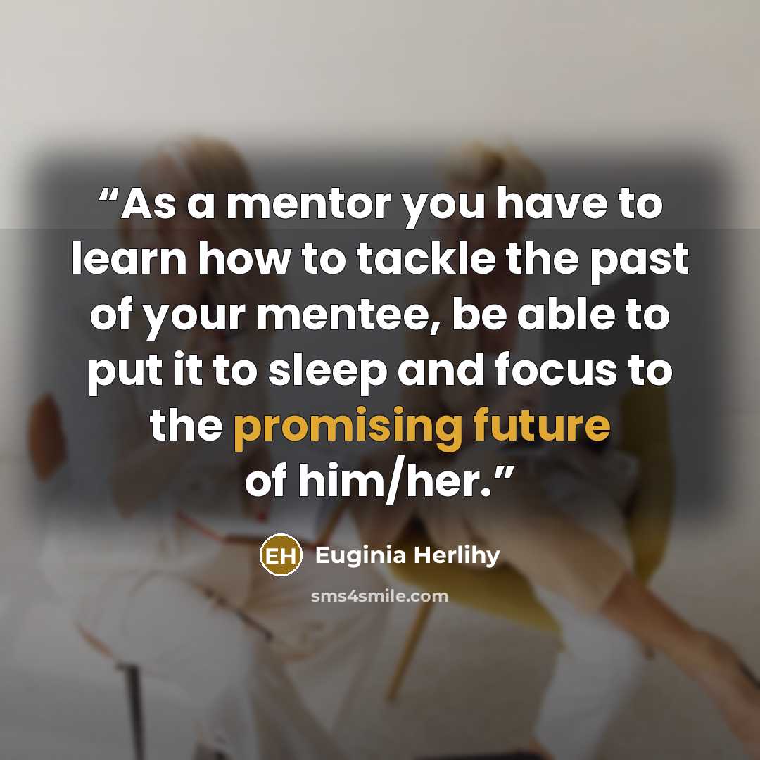 “As a mentor you have to learn how to tackle the past of your mentee, be able to put it to sleep and focus to the promising future of him/her.” quote by Euginia Herlihy
