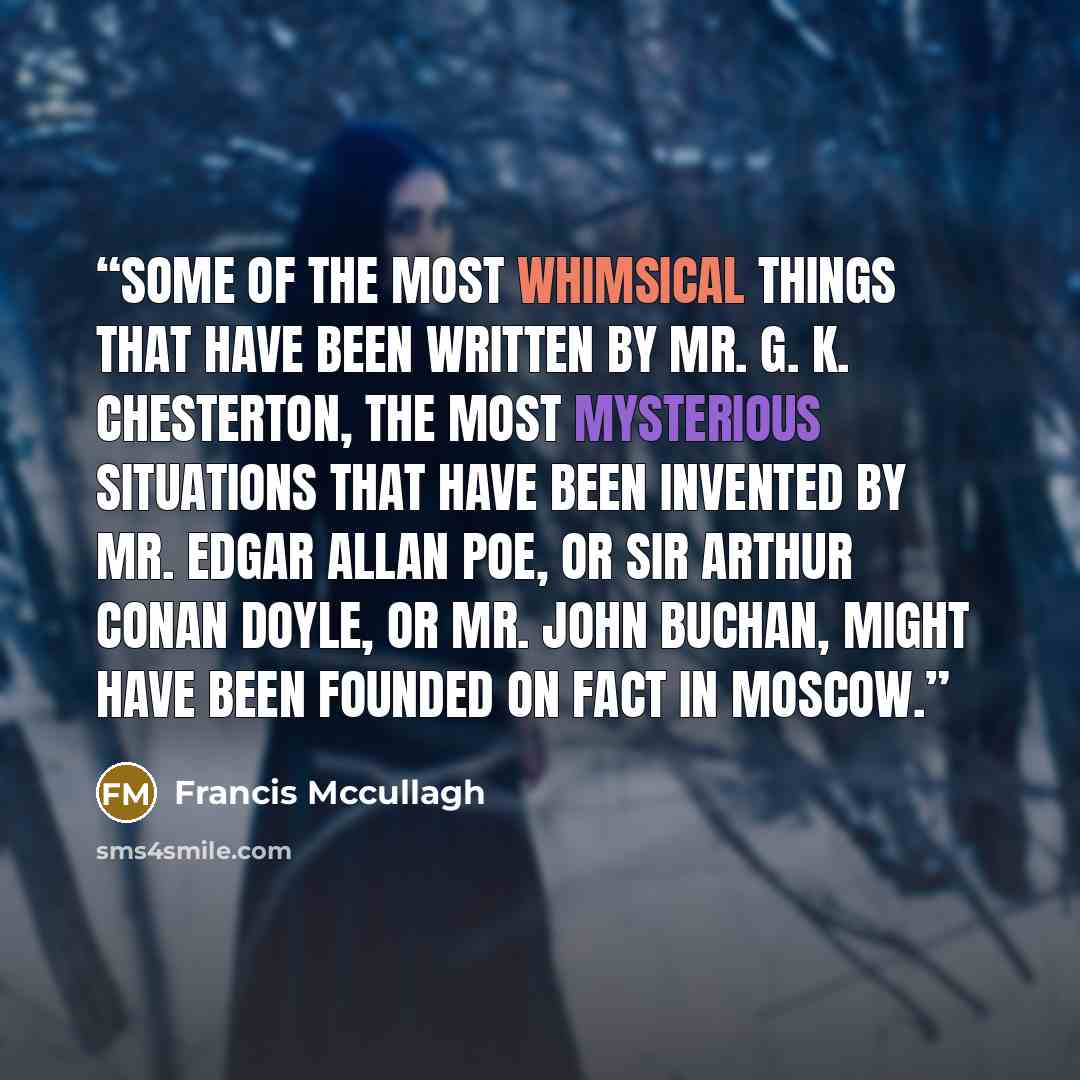 “Some of the most whimsical things that have been written by Mr. G. K. Chesterton, the most mysterious situations that have been invented by Mr. Edgar Allan Poe, or Sir Arthur Conan Doyle, or Mr. John Buchan, might have been founded on fact in Moscow.” quote by Francis Mccullagh