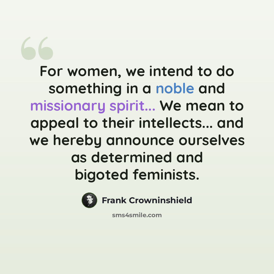 “For women, we intend to do something in a noble and missionary spirit... We mean to appeal to their intellects... and we hereby announce ourselves as determined and bigoted feminists.” quote by Frank Crowninshield