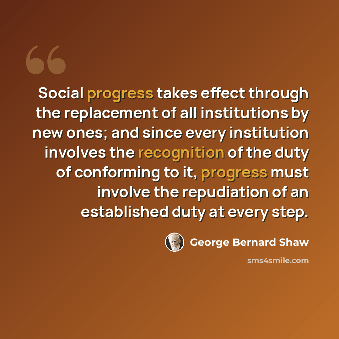 “Social progress takes effect through the replacement of all institutions by new ones; and since every institution involves the recognition of the duty of conforming to it, progress must involve the repudiation of an established duty at every step.” quote by George Bernard Shaw