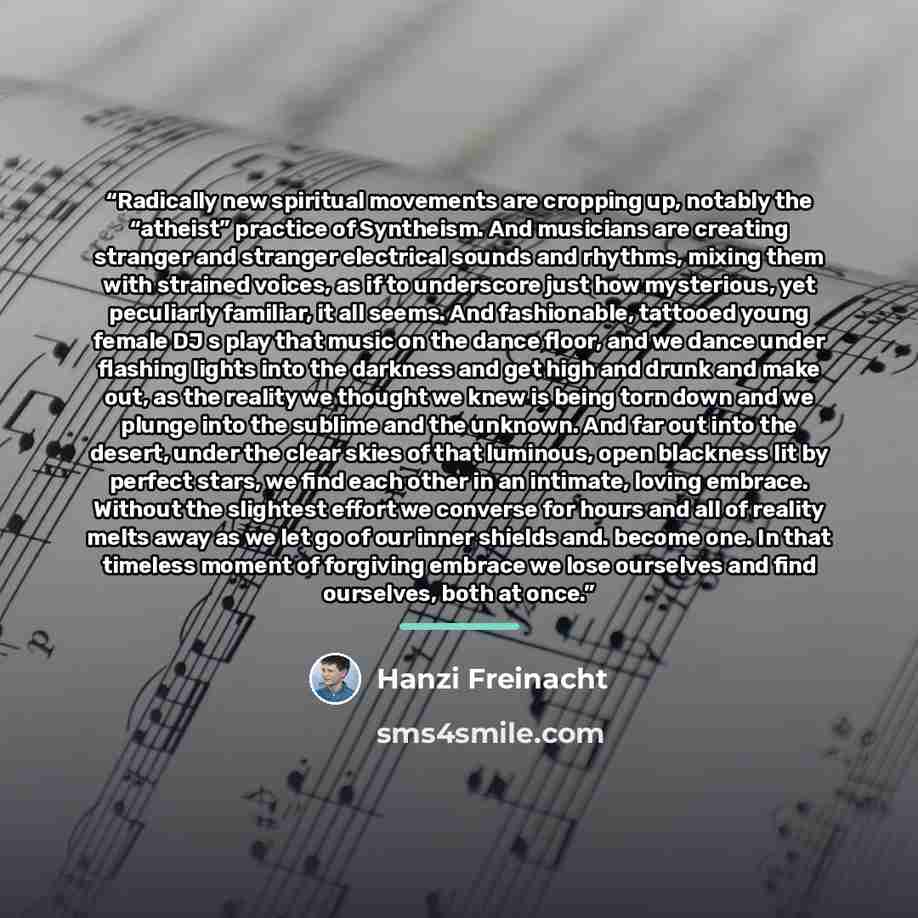 “Radically new spiritual movements are cropping up, notably the “atheist” practice of Syntheism. And musicians are creating stranger and stranger electrical sounds and rhythms, mixing them with strained voices, as if to underscore just how mysterious, yet peculiarly familiar, it all seems. And…” quote by Hanzi Freinacht