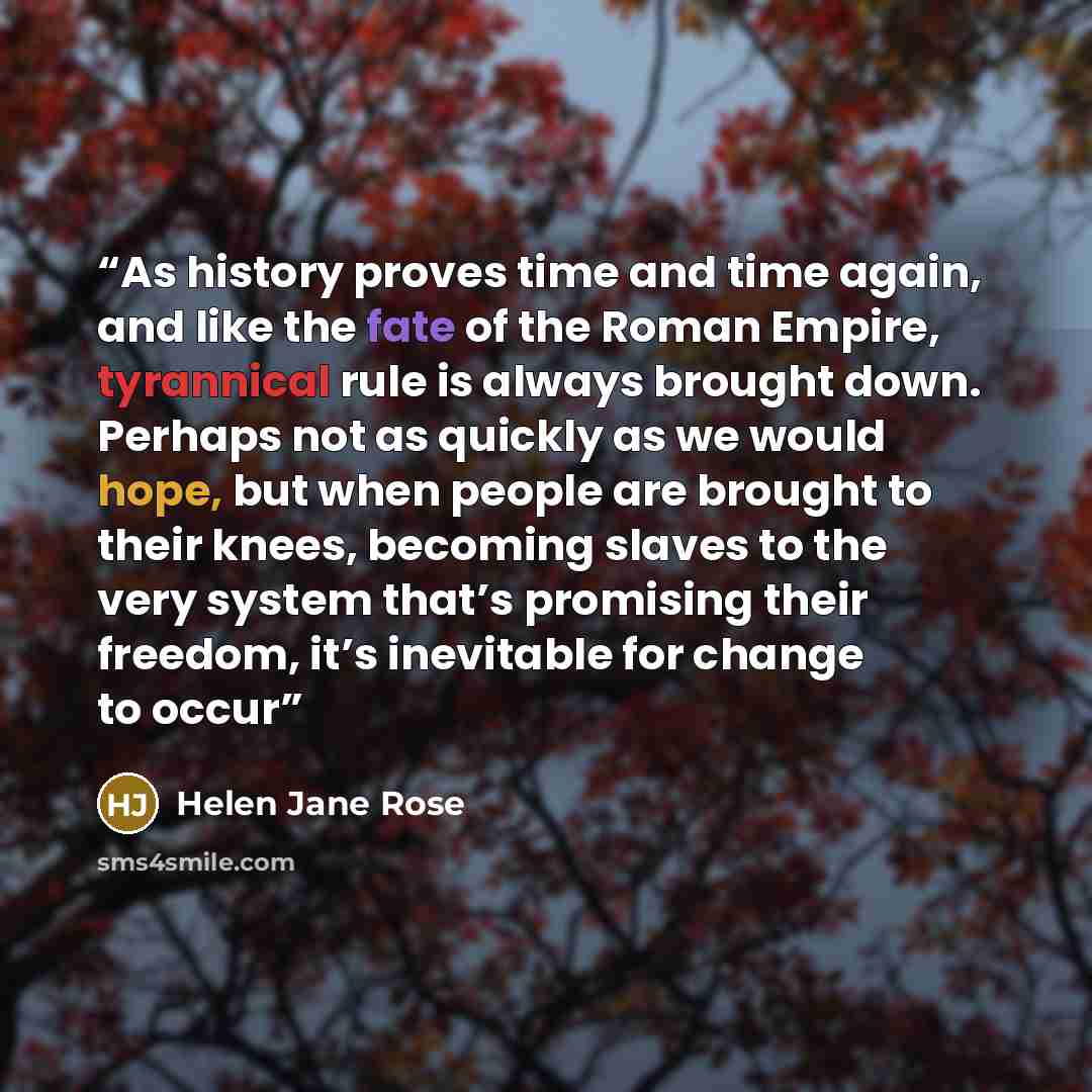 “As history proves time and time again, and like the fate of the Roman Empire, tyrannical rule is always brought down. Perhaps not as quickly as we would hope, but when people are brought to their knees, becoming slaves to the very system that’s promising their freedom, it’s inevitable for change…” quote by Helen Jane Rose