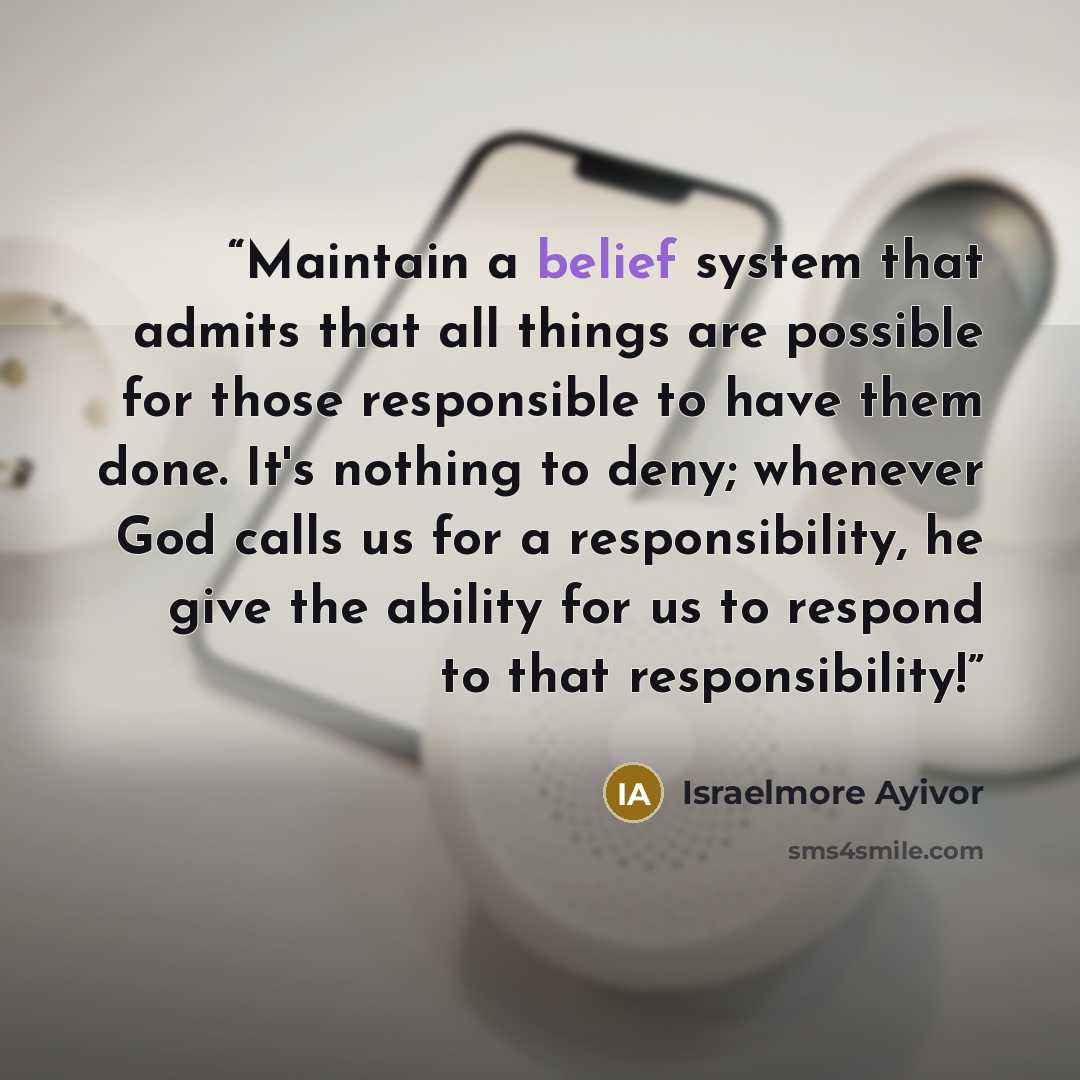 “Maintain a belief system that admits that all things are possible for those responsible to have them done. It's nothing to deny; whenever God calls us for a responsibility, he give the ability for us to respond to that responsibility!” quote by Israelmore Ayivor