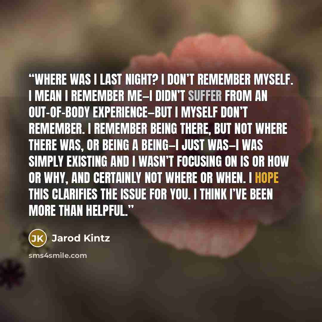 “Where was I last night? I don’t remember myself. I mean I remember me—I didn’t suffer from an out-of-body experience—but I myself don’t remember. I remember being there, but not where there was, or being a being—I just was—I was simply existing and I wasn’t focusing on is or how or why, and…” quote by Jarod Kintz