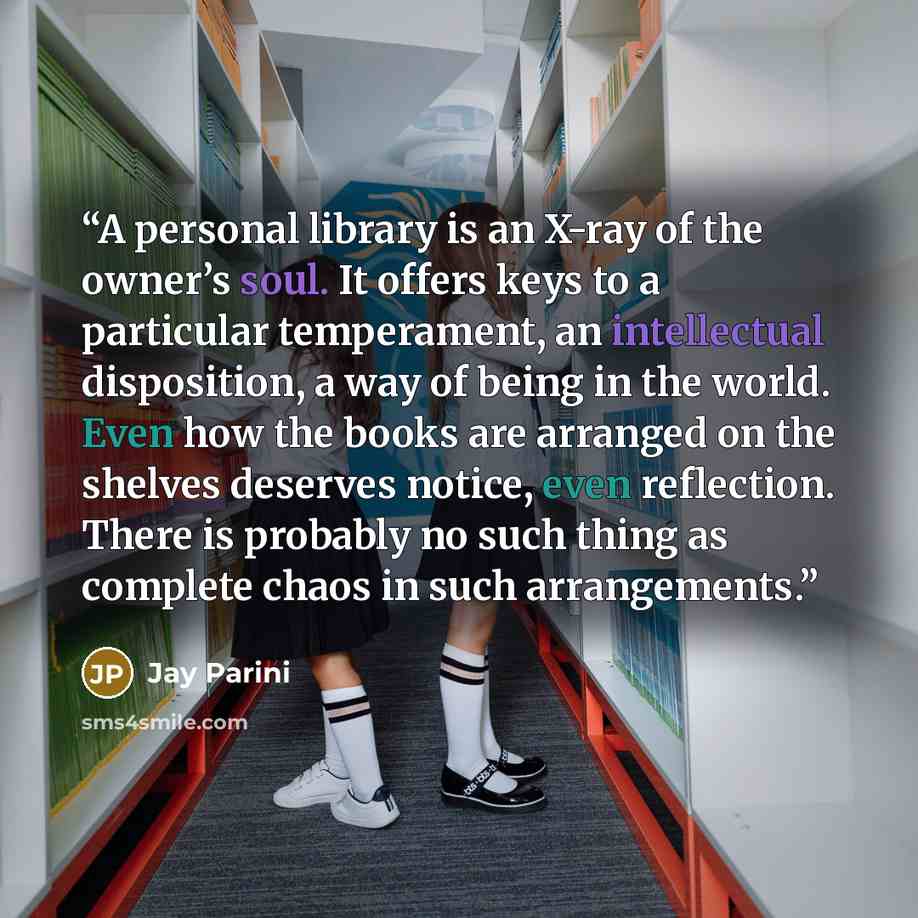 “A personal library is an X-ray of the owner’s soul. It offers keys to a particular temperament, an intellectual disposition, a way of being in the world. Even how the books are arranged on the shelves deserves notice, even reflection. There is probably no such thing as complete chaos in such…” quote by Jay Parini
