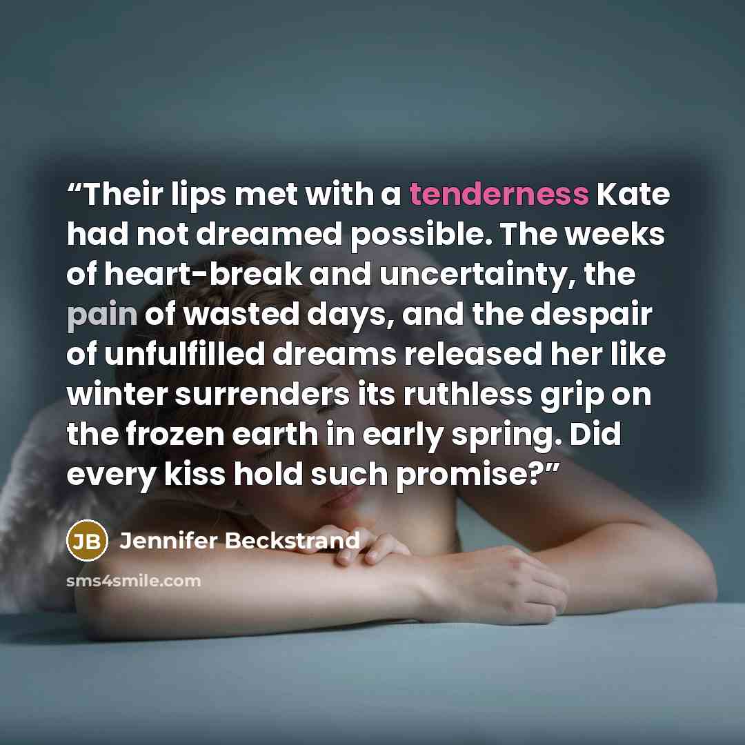 “Their lips met with a tenderness Kate had not dreamed possible. The weeks of heart-break and uncertainty, the pain of wasted days, and the despair of unfulfilled dreams released her like winter surrenders its ruthless grip on the frozen earth in early spring. Did every kiss hold such promise?” quote by Jennifer Beckstrand