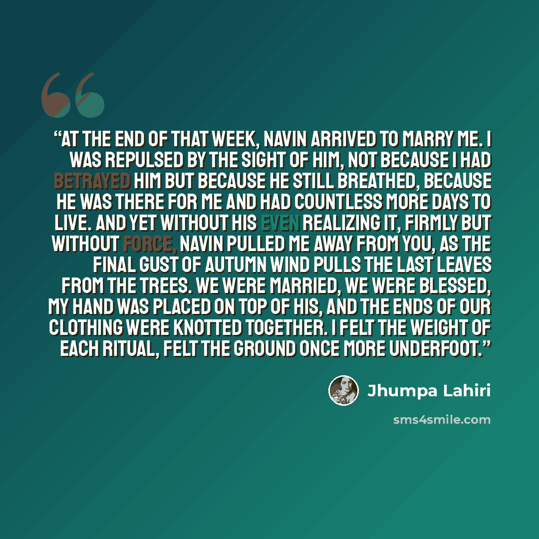 “At the end of that week, Navin arrived to marry me. I was repulsed by the sight of him, not because I had betrayed him but because he still breathed, because he was there for me and had countless more days to live. And yet without his even realizing it, firmly but without force, Navin pulled me…” quote by Jhumpa Lahiri