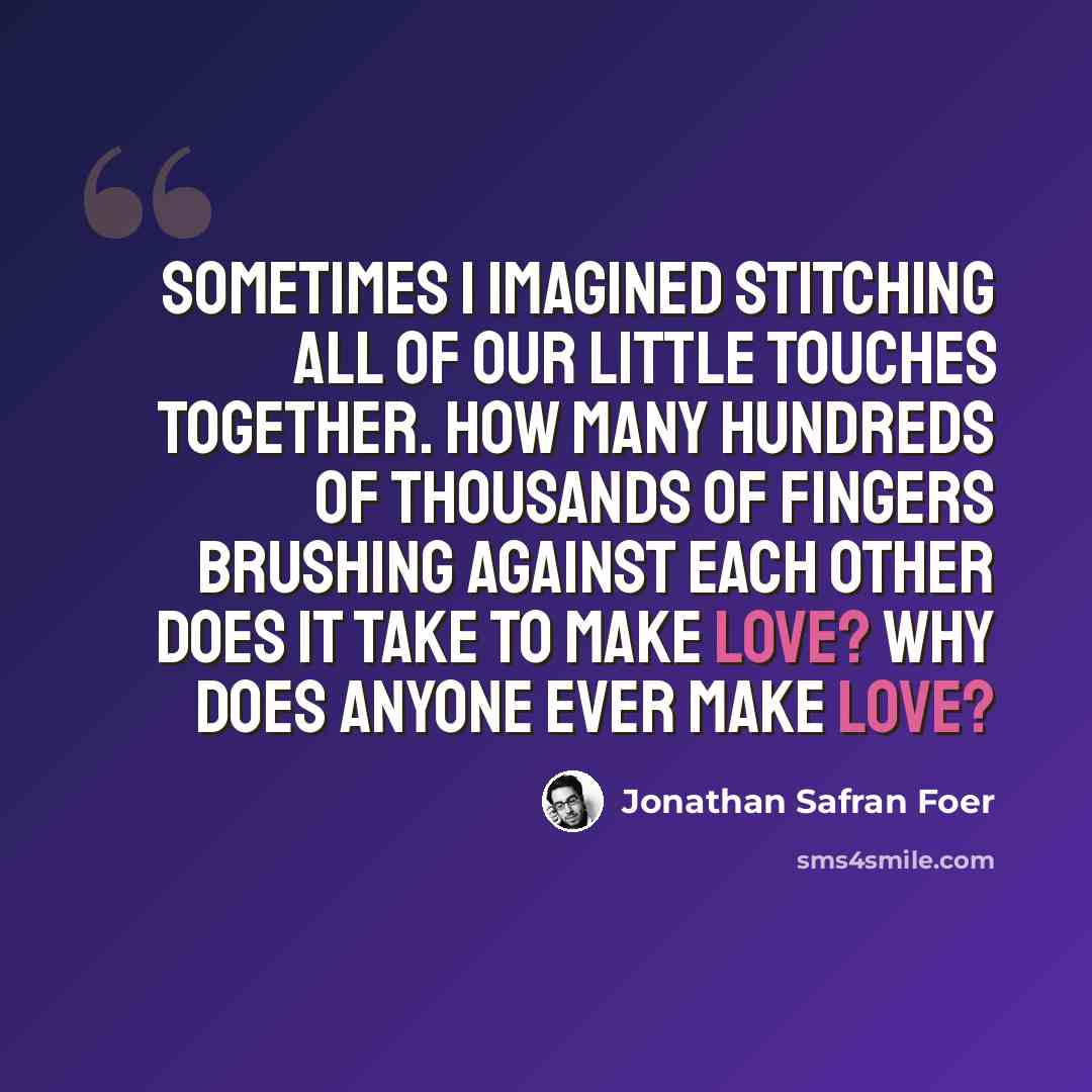 “Sometimes I imagined stitching all of our little touches together. How many hundreds of thousands of fingers brushing against each other does it take to make love? Why does anyone ever make love?” quote by Jonathan Safran Foer