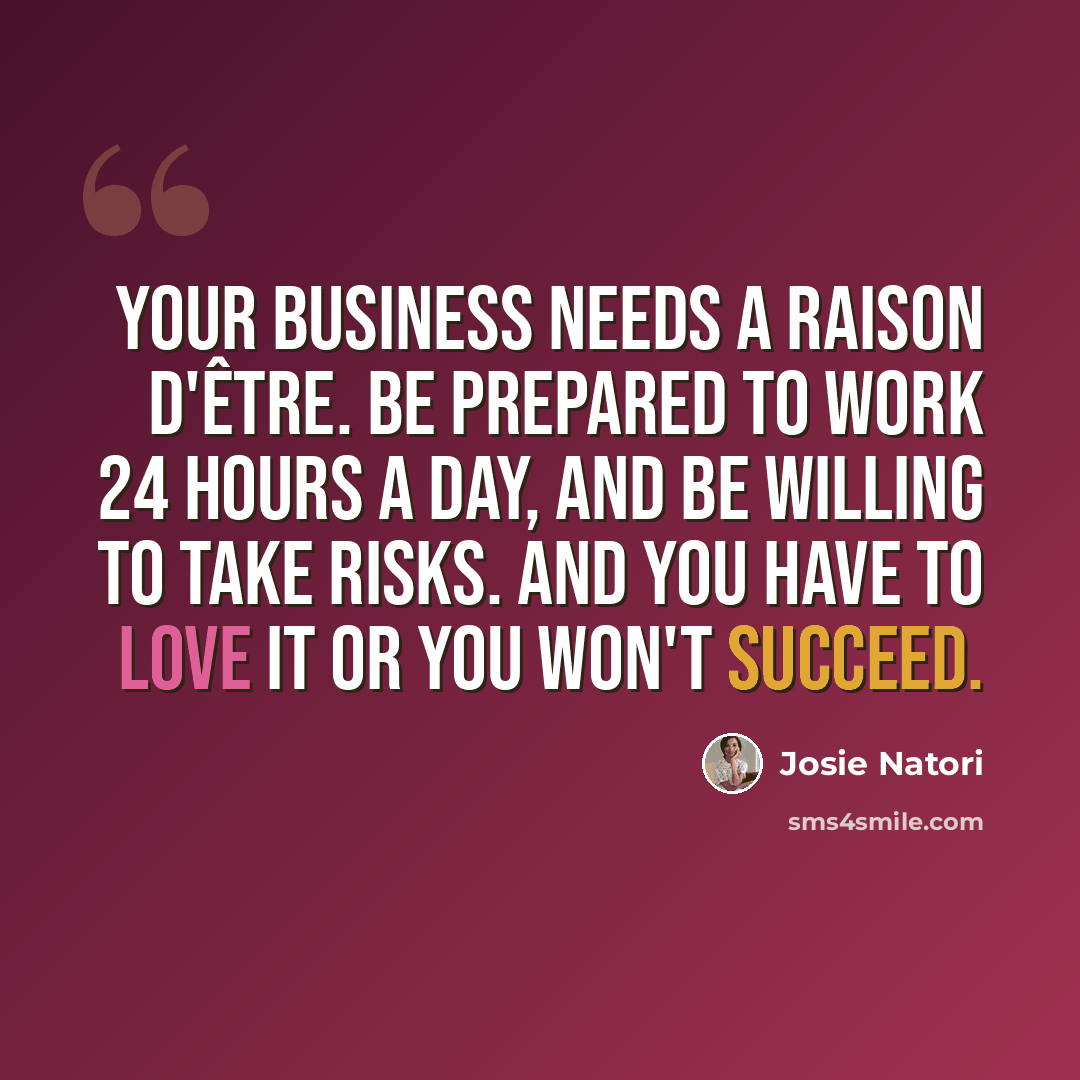 “Your business needs a raison d'être. Be prepared to work 24 hours a day, and be willing to take risks. And you have to love it or you won't succeed.” quote by Josie Natori
