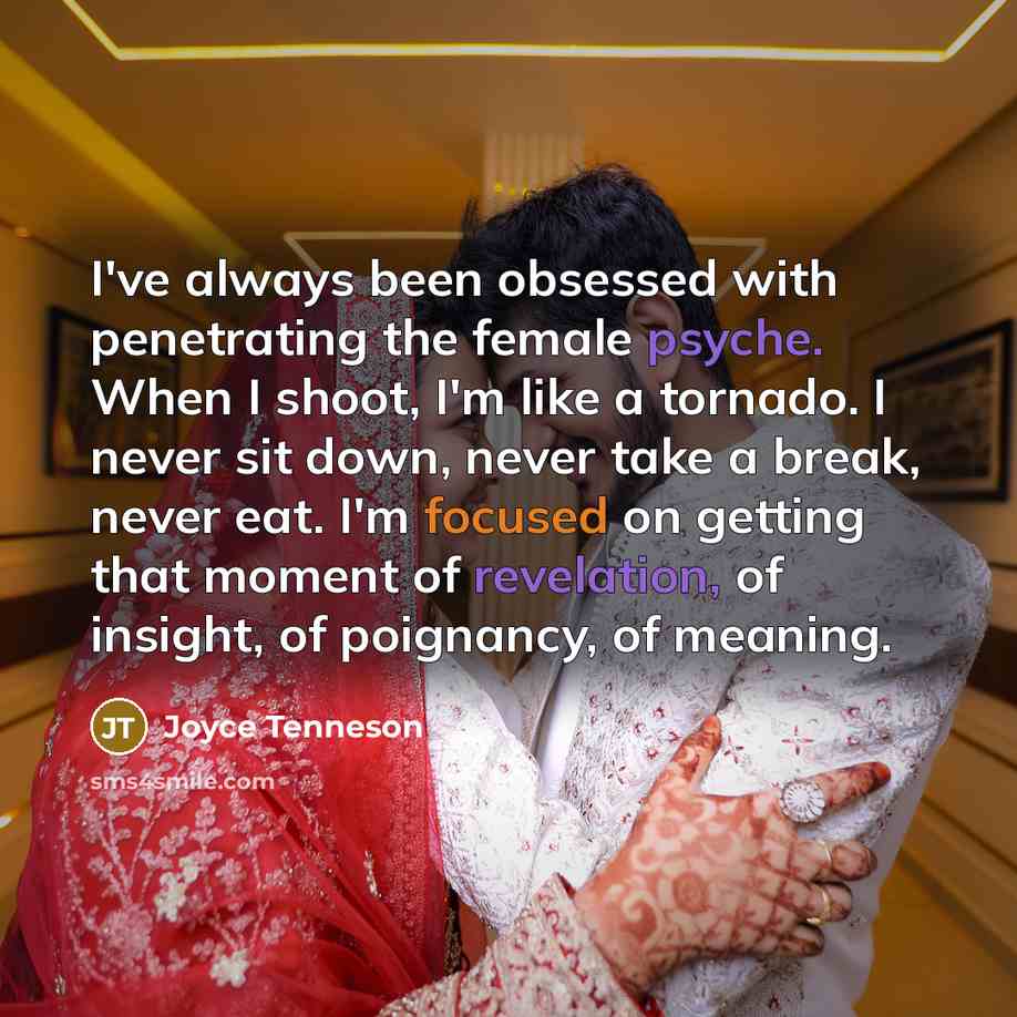 “I've always been obsessed with penetrating the female psyche. When I shoot, I'm like a tornado. I never sit down, never take a break, never eat. I'm focused on getting that moment of revelation, of insight, of poignancy, of meaning.” quote by Joyce Tenneson