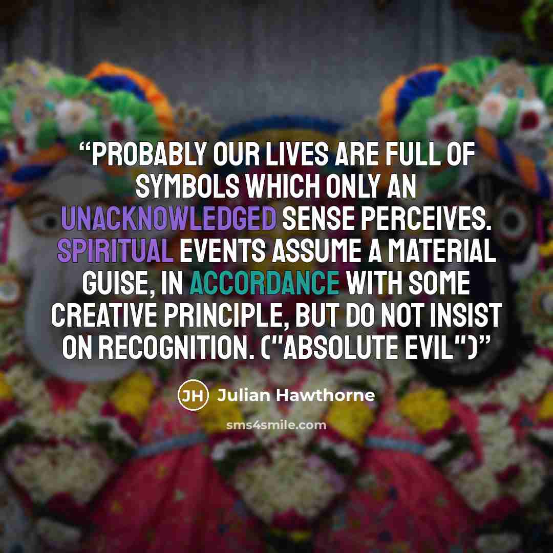 “Probably our lives are full of symbols which only an unacknowledged sense perceives. Spiritual events assume a material guise, in accordance with some creative principle, but do not insist on recognition. ("Absolute Evil")” quote by Julian Hawthorne