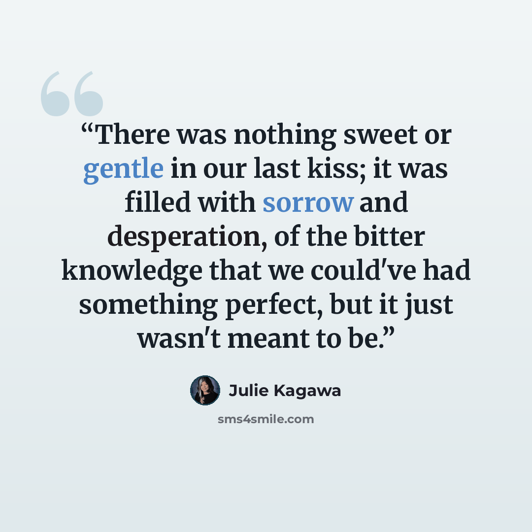 “There was nothing sweet or gentle in our last kiss; it was filled with sorrow and desperation, of the bitter knowledge that we could've had something perfect, but it just wasn't meant to be.” quote by Julie Kagawa