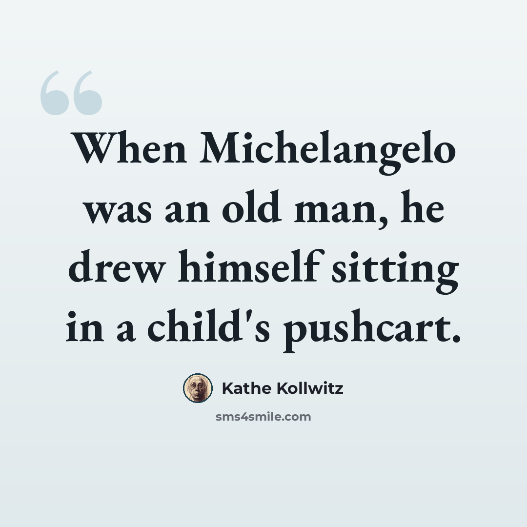 “When Michelangelo was an old man, he drew himself sitting in a child's pushcart.” quote by Kathe Kollwitz