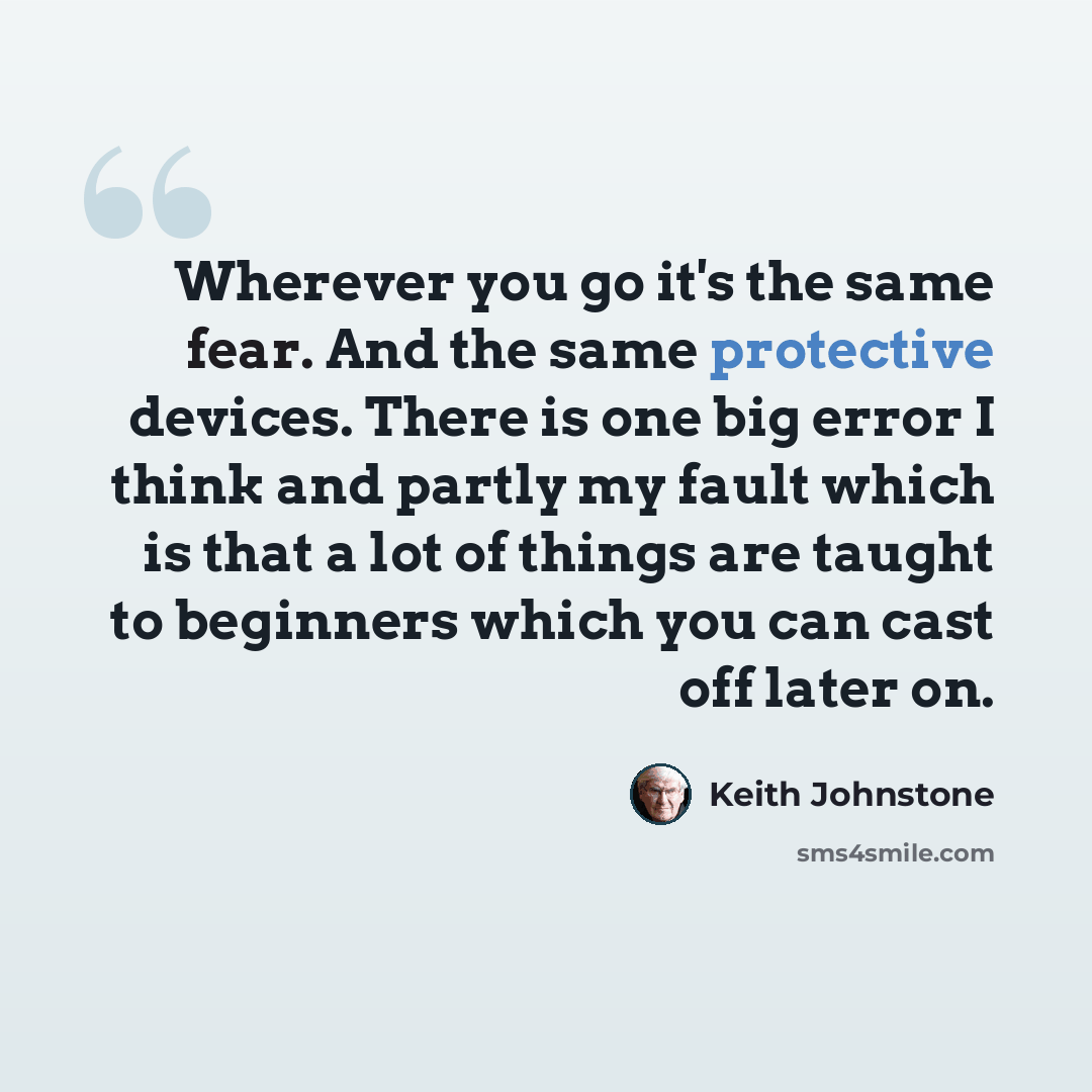 “Wherever you go it's the same fear. And the same protective devices. There is one big error I think and partly my fault which is that a lot of things are taught to beginners which you can cast off later on.” quote by Keith Johnstone
