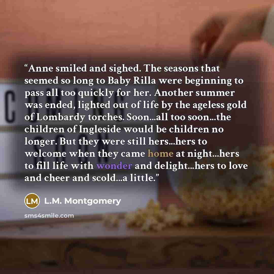 “Anne smiled and sighed. The seasons that seemed so long to Baby Rilla were beginning to pass all too quickly for her. Another summer was ended, lighted out of life by the ageless gold of Lombardy torches. Soon...all too soon...the children of Ingleside would be children no longer. But they were…” quote by L.M. Montgomery