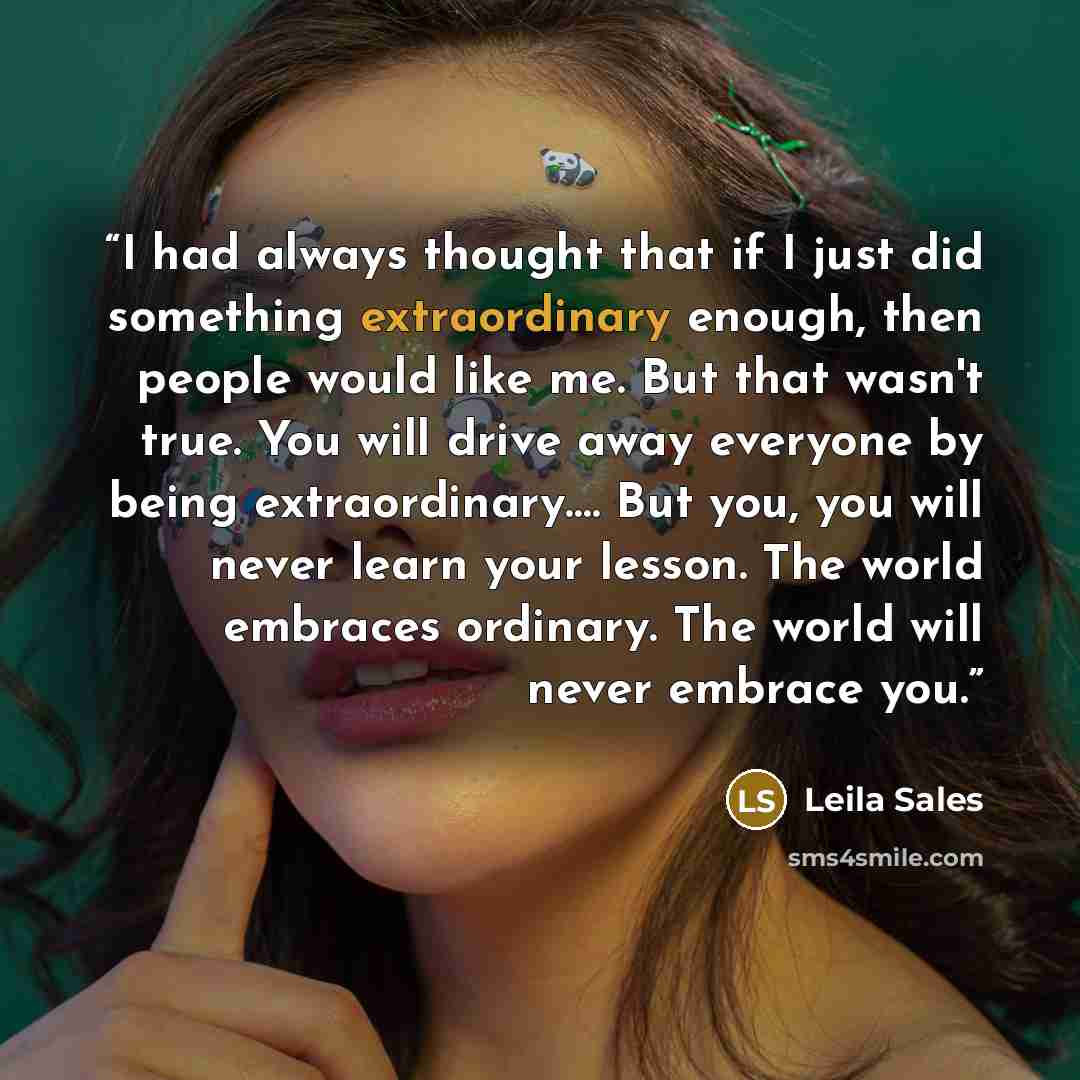 “I had always thought that if I just did something extraordinary enough, then people would like me. But that wasn't true. You will drive away everyone by being extraordinary…. But you, you will never learn your lesson. The world embraces ordinary. The world will never embrace you.” quote by Leila Sales