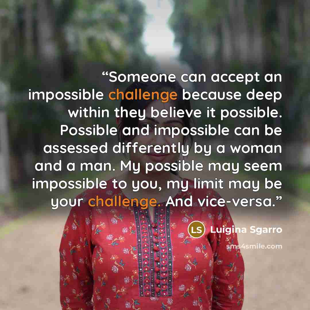 “Someone can accept an impossible challenge because deep within they believe it possible. Possible and impossible can be assessed differently by a woman and a man. My possible may seem impossible to you, my limit may be your challenge. And vice-versa.” quote by Luigina Sgarro